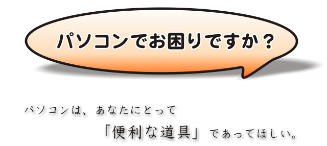 パソコンでお困りですか?パソコンは、あなたにとって「便利な道具」であってほしい。
